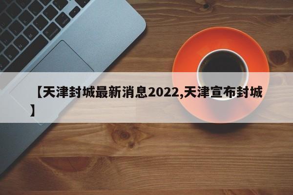 【天津封城最新消息2022,天津宣布封城】