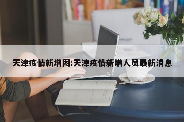 天津疫情新增图:天津疫情新增人员最新消息