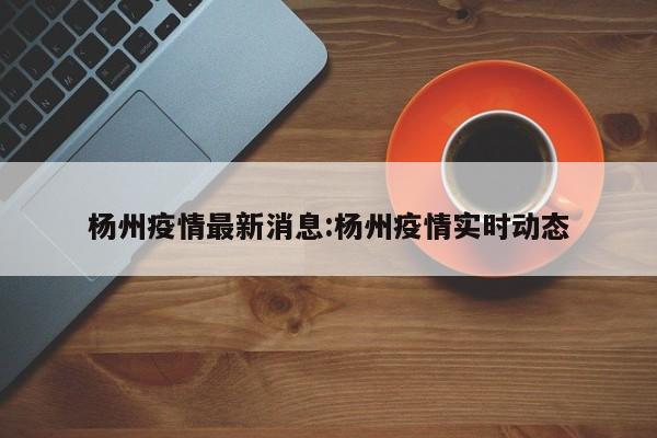 杨州疫情最新消息:杨州疫情实时动态