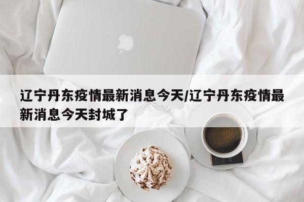 辽宁丹东疫情最新消息今天/辽宁丹东疫情最新消息今天封城了