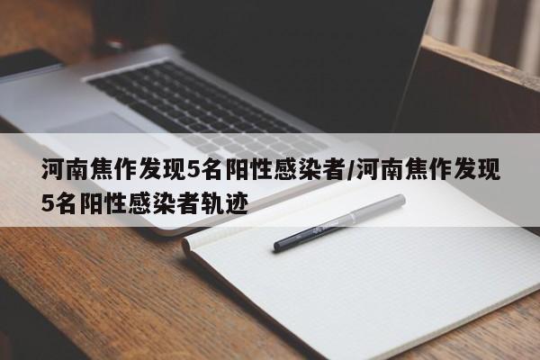 河南焦作发现5名阳性感染者/河南焦作发现5名阳性感染者轨迹