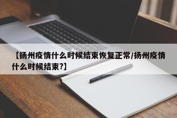 【扬州疫情什么时候结束恢复正常/扬州疫情什么时候结束?】