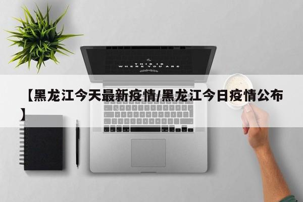【黑龙江今天最新疫情/黑龙江今日疫情公布】