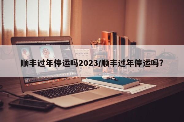 顺丰过年停运吗2023/顺丰过年停运吗?