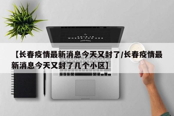 【长春疫情最新消息今天又封了/长春疫情最新消息今天又封了几个小区】