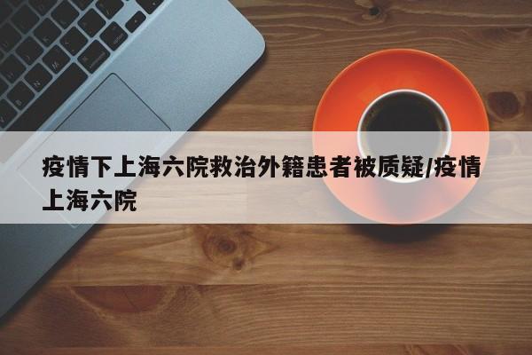 疫情下上海六院救治外籍患者被质疑/疫情 上海六院