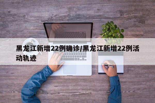 黑龙江新增22例确诊/黑龙江新增22例活动轨迹