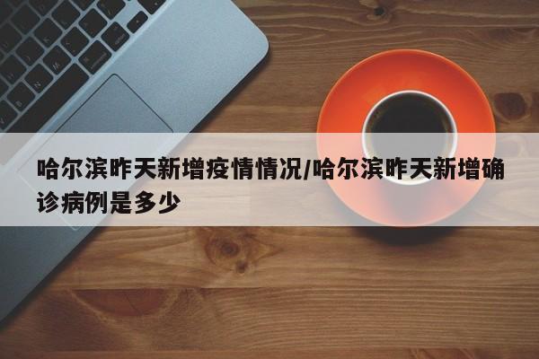 哈尔滨昨天新增疫情情况/哈尔滨昨天新增确诊病例是多少