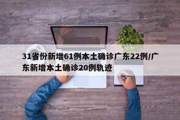 31省份新增61例本土确诊广东22例/广东新增本土确诊20例轨迹