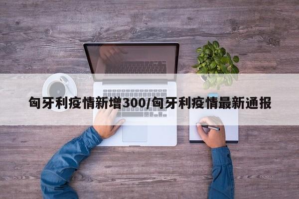 匈牙利疫情新增300/匈牙利疫情最新通报