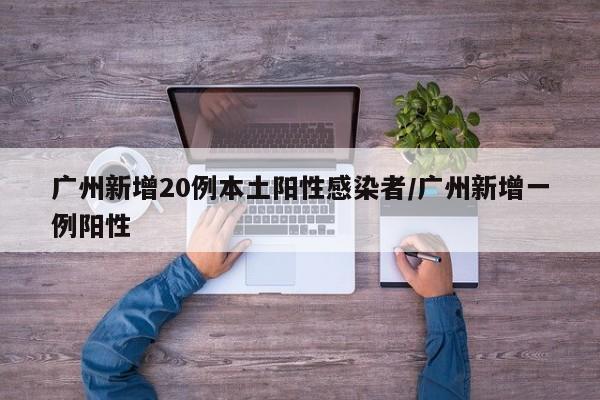 广州新增20例本土阳性感染者/广州新增一例阳性