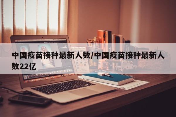 中国疫苗接种最新人数/中国疫苗接种最新人数22亿