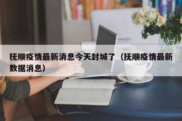抚顺疫情最新消息今天封城了（抚顺疫情最新数据消息）