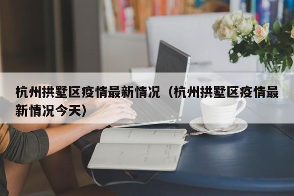 杭州拱墅区疫情最新情况（杭州拱墅区疫情最新情况今天）