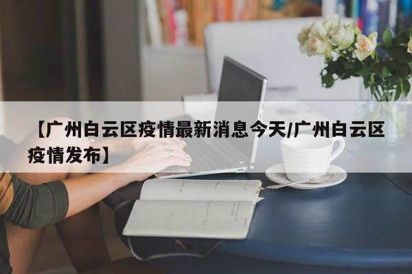 【广州白云区疫情最新消息今天/广州白云区疫情发布】
