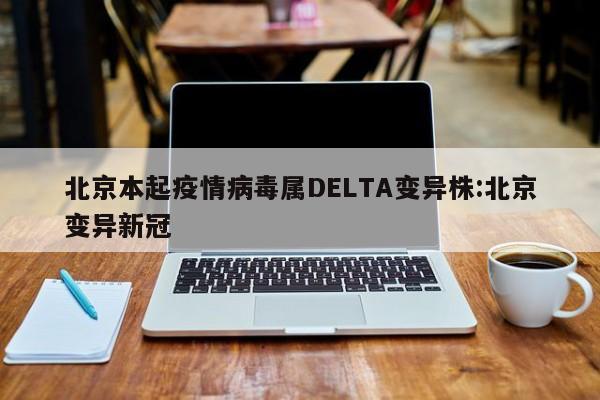 北京本起疫情病毒属DELTA变异株:北京变异新冠