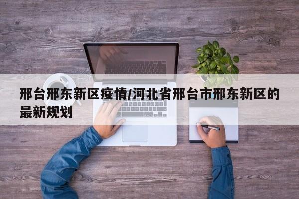 邢台邢东新区疫情/河北省邢台市邢东新区的最新规划