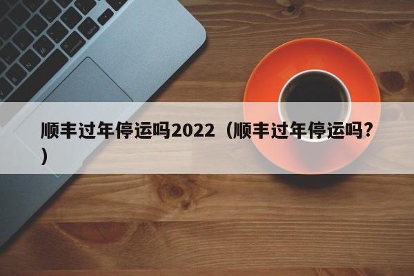 顺丰过年停运吗2022(顺丰过年停运吗?)