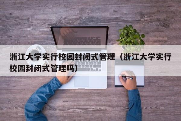 浙江大学实行校园封闭式管理（浙江大学实行校园封闭式管理吗）