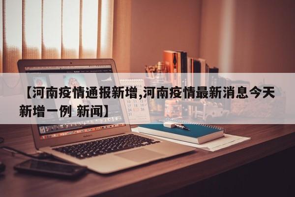 【河南疫情通报新增,河南疫情最新消息今天新增一例 新闻】