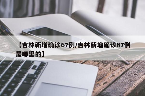 【吉林新增确诊67例/吉林新增确诊67例是哪里的】