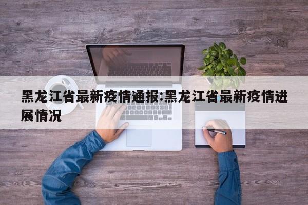 黑龙江省最新疫情通报:黑龙江省最新疫情进展情况