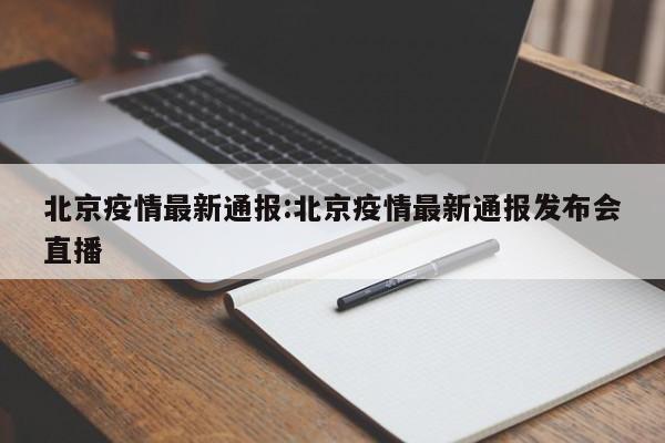 北京疫情最新通报:北京疫情最新通报发布会直播