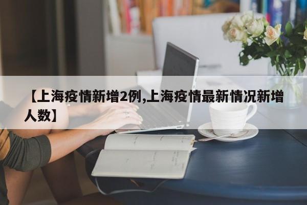 【上海疫情新增2例,上海疫情最新情况新增人数】