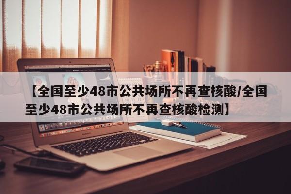 【全国至少48市公共场所不再查核酸/全国至少48市公共场所不再查核酸检测】