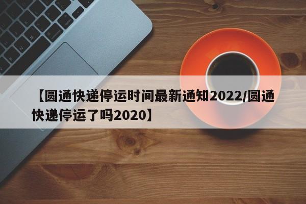 【圆通快递停运时间最新通知2022/圆通快递停运了吗2020】
