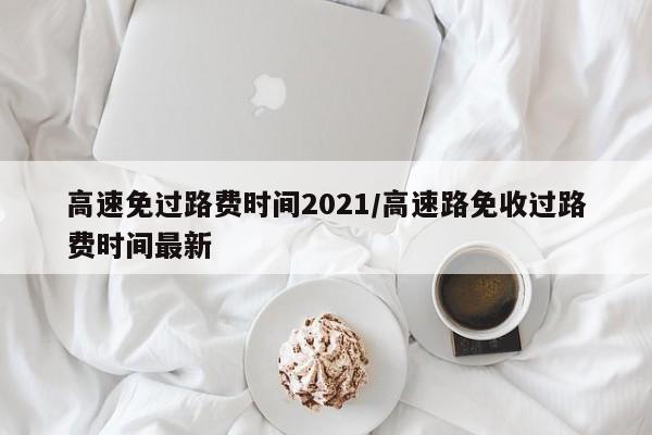 高速免过路费时间2021/高速路免收过路费时间最新