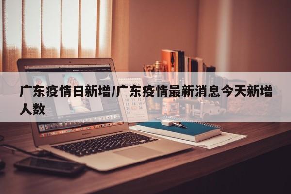 广东疫情日新增/广东疫情最新消息今天新增人数
