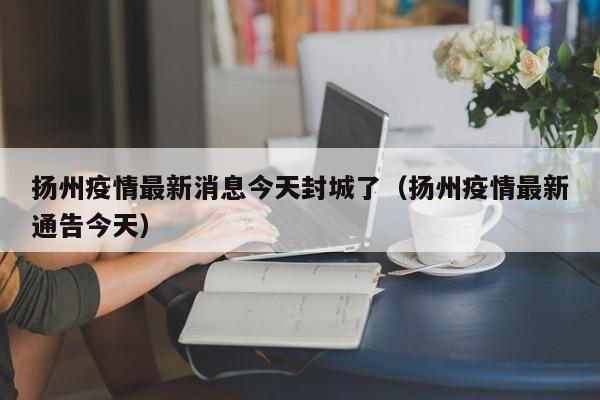 扬州疫情最新消息今天封城了（扬州疫情最新通告今天）