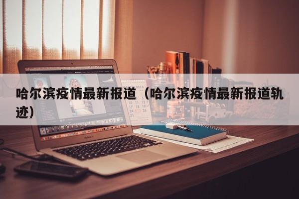 哈尔滨疫情最新报道（哈尔滨疫情最新报道轨迹）