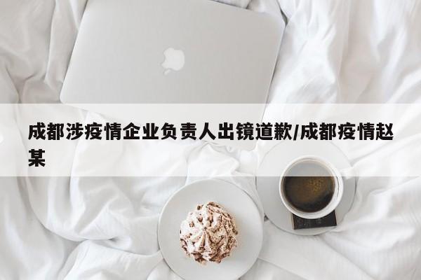 成都涉疫情企业负责人出镜道歉/成都疫情赵某