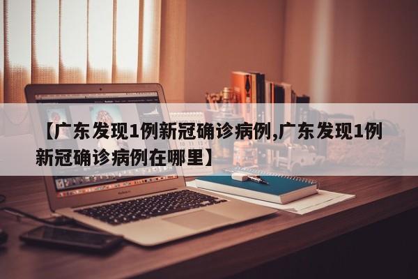 【广东发现1例新冠确诊病例,广东发现1例新冠确诊病例在哪里】