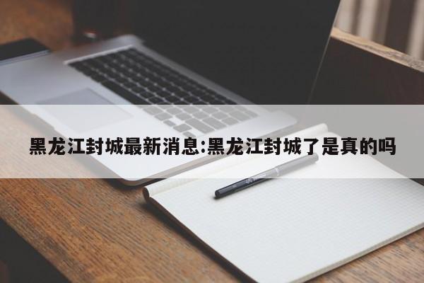 黑龙江封城最新消息:黑龙江封城了是真的吗