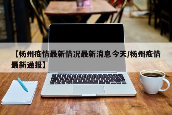 【杨州疫情最新情况最新消息今天/杨州疫情最新通报】