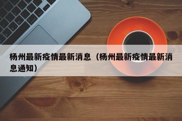 杨州最新疫情最新消息(杨州最新疫情最新消息通知)